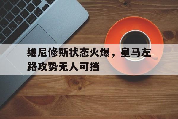 维尼修斯状态火爆，皇马左路攻势无人可挡的简单介绍